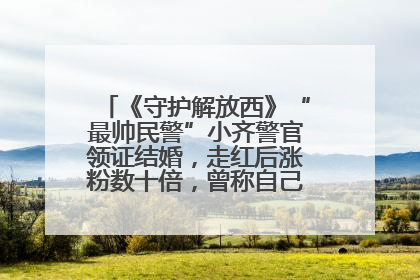 《守护解放西》“最帅民警”小齐警官领证结婚，走红后涨粉数十倍，曾称自己只是普通人