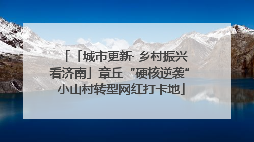 「城市更新· 乡村振兴看济南」章丘“硬核逆袭” 小山村转型网红打卡地