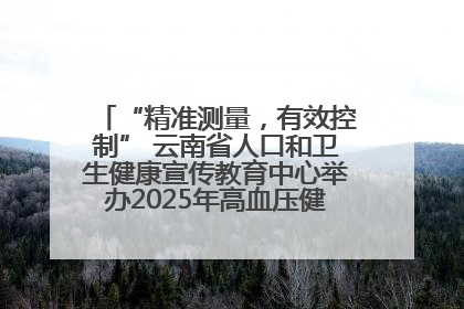 “精准测量，有效控制” 云南省人口和卫生健康宣传教育中心举办2025年高血压健康科普活动