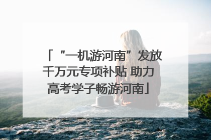 “一机游河南”发放千万元专项补贴 助力高考学子畅游河南
