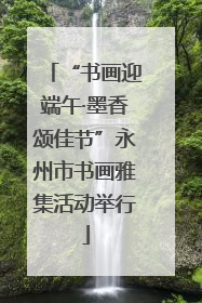 “书画迎端午·墨香颂佳节”永州市书画雅集活动举行