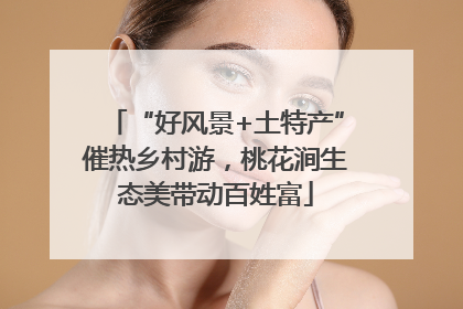 “好风景+土特产”催热乡村游，桃花涧生态美带动百姓富