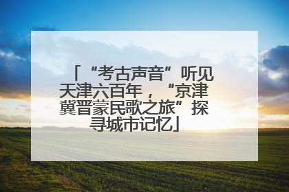 “考古声音”听见天津六百年，“京津冀晋蒙民歌之旅”探寻城市记忆