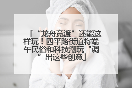 “龙舟竞渡”还能这样玩！四平路街道将端午民俗和科技潮玩“调”出这些创意