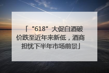 “618”大促白酒破价跌至近年来新低，酒商担忧下半年市场前景