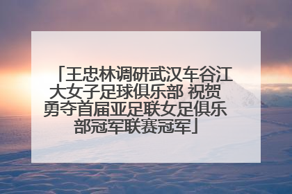 王忠林调研武汉车谷江大女子足球俱乐部 祝贺勇夺首届亚足联女足俱乐部冠军联赛冠军