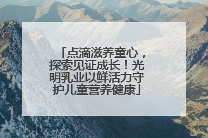 点滴滋养童心，探索见证成长！光明乳业以鲜活力守护儿童营养健康