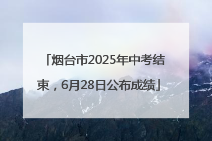 烟台市2025年中考结束，6月28日公布成绩
