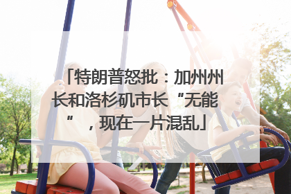 特朗普怒批：加州州长和洛杉矶市长“无能”，现在一片混乱