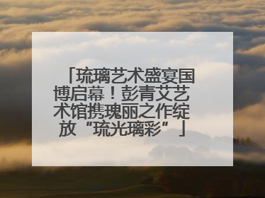 琉璃艺术盛宴国博启幕！彭青艾艺术馆携瑰丽之作绽放“琉光璃彩”