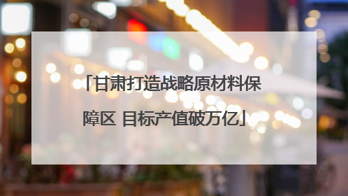 甘肃打造战略原材料保障区 目标产值破万亿