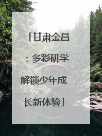 甘肃金昌：多彩研学解锁少年成长新体验