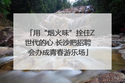 用“烟火味”拴住Z世代的心 长沙把招聘会办成青春游乐场
