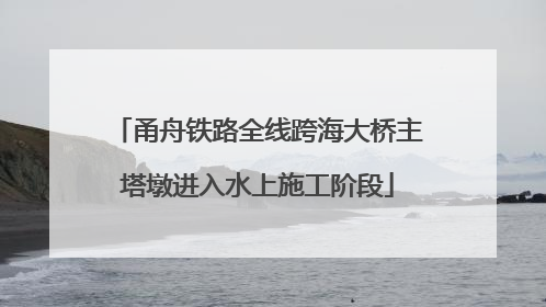 甬舟铁路全线跨海大桥主塔墩进入水上施工阶段