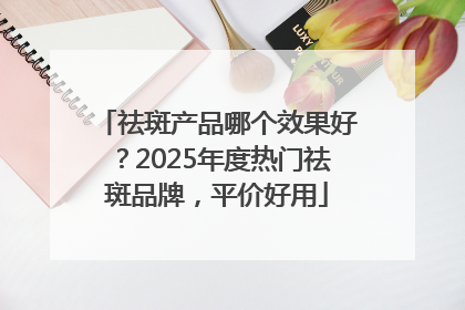 祛斑产品哪个效果好？2025年度热门祛斑品牌，平价好用
