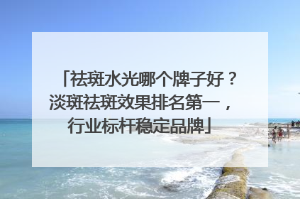 祛斑水光哪个牌子好？淡斑祛斑效果排名第一，行业标杆稳定品牌