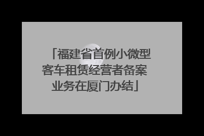 福建省首例小微型客车租赁经营者备案业务在厦门办结