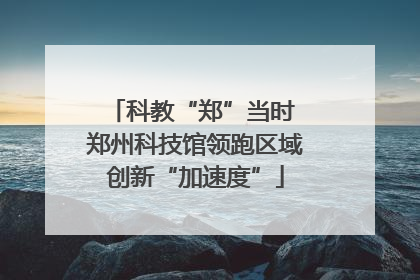 科教“郑”当时 郑州科技馆领跑区域创新“加速度”