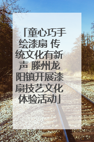 童心巧手绘漆扇 传统文化有新声 滕州龙阳镇开展漆扇技艺文化体验活动