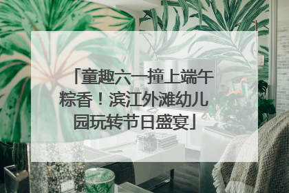 童趣六一撞上端午粽香！滨江外滩幼儿园玩转节日盛宴