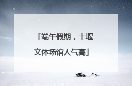 端午假期，十堰文体场馆人气高