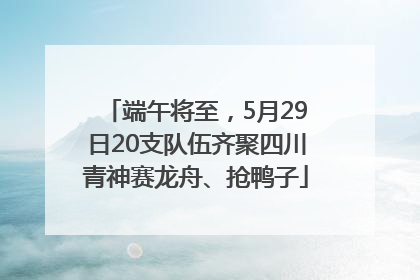 端午将至，5月29日20支队伍齐聚四川青神赛龙舟、抢鸭子