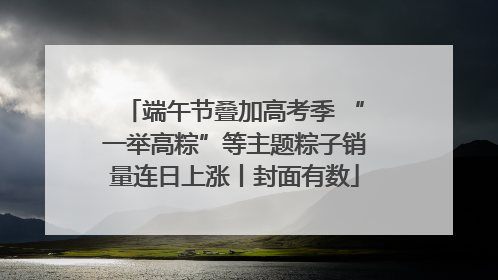 端午节叠加高考季 “一举高粽”等主题粽子销量连日上涨丨封面有数