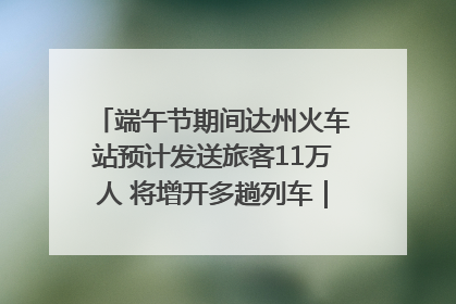 端午节期间达州火车站预计发送旅客11万人 将增开多趟列车｜网络中国节·端午