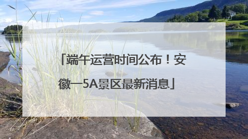 端午运营时间公布！安徽一5A景区最新消息