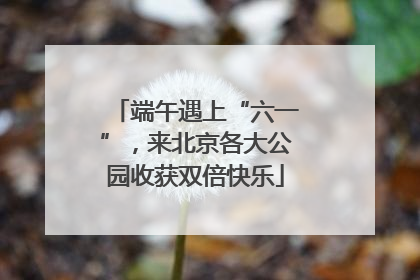 端午遇上“六一”，来北京各大公园收获双倍快乐