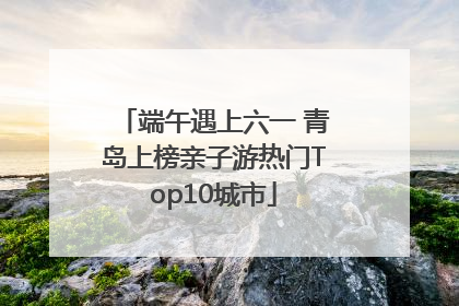 端午遇上六一 青岛上榜亲子游热门Top10城市