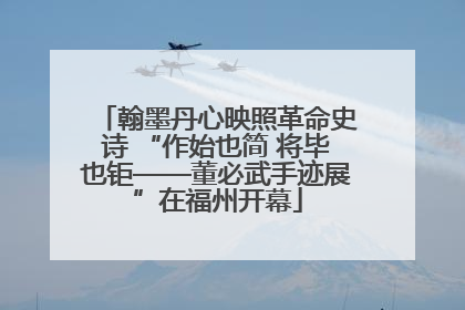 翰墨丹心映照革命史诗 “作始也简 将毕也钜——董必武手迹展”在福州开幕