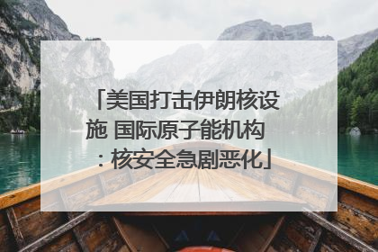 美国打击伊朗核设施 国际原子能机构：核安全急剧恶化