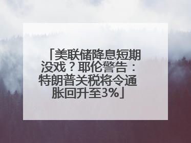 美联储降息短期没戏？耶伦警告：特朗普关税将令通胀回升至3%