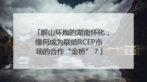 群山环抱的湖南怀化，缘何成为联结RCEP市场的合作“金桥”？