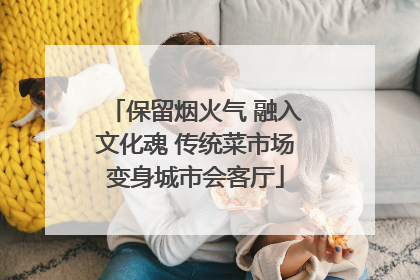 保留烟火气 融入文化魂 传统菜市场变身城市会客厅
