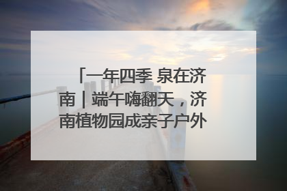 一年四季 泉在济南｜端午嗨翻天，济南植物园成亲子户外热门打卡地