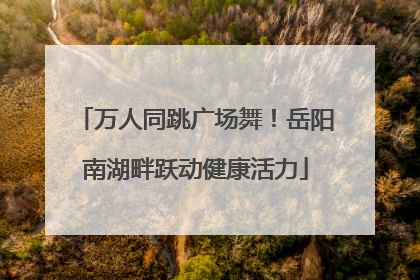 万人同跳广场舞！岳阳南湖畔跃动健康活力
