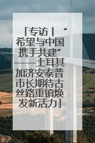 专访丨“希望与中国携手共建”——土耳其加济安泰普市长期待古丝路重镇焕发新活力