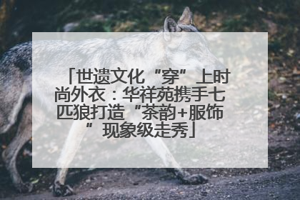 世遗文化“穿”上时尚外衣：华祥苑携手七匹狼打造“茶韵+服饰”现象级走秀