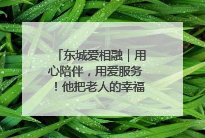 东城爱相融｜用心陪伴，用爱服务！他把老人的幸福感当“大事儿”