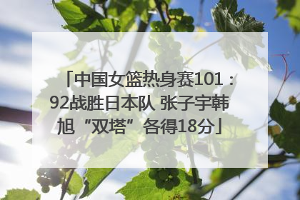 中国女篮热身赛101∶92战胜日本队 张子宇韩旭“双塔”各得18分