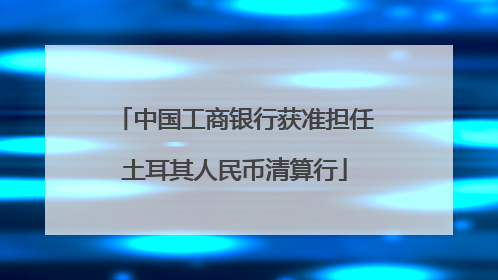 中国工商银行获准担任土耳其人民币清算行