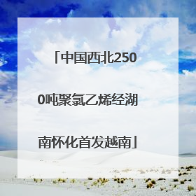 中国西北2500吨聚氯乙烯经湖南怀化首发越南