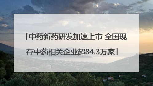中药新药研发加速上市 全国现存中药相关企业超84.3万家