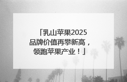 乳山苹果2025品牌价值再攀新高，领跑苹果产业！
