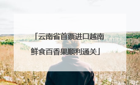 云南省首票进口越南鲜食百香果顺利通关