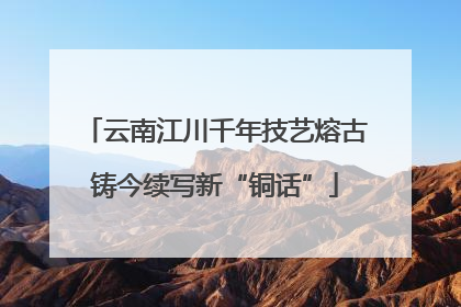 云南江川千年技艺熔古铸今续写新“铜话”