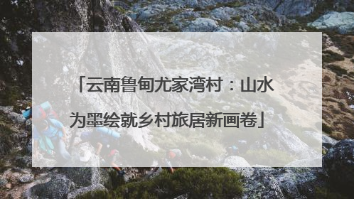 云南鲁甸尤家湾村：山水为墨绘就乡村旅居新画卷