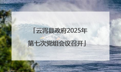 云霄县政府2025年第七次党组会议召开